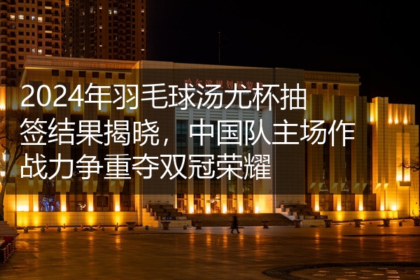 2024年羽毛球汤尤杯抽签结果揭晓，中国队主场作战力争重夺双冠荣耀