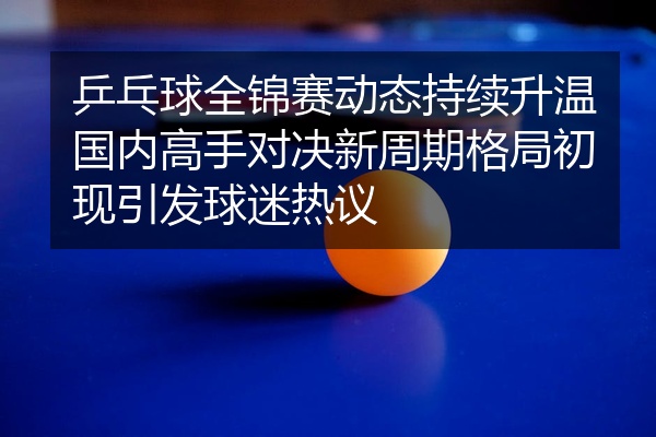 乒乓球全锦赛动态持续升温国内高手对决新周期格局初现引发球迷热议