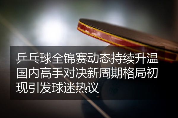 乒乓球全锦赛动态持续升温国内高手对决新周期格局初现引发球迷热议