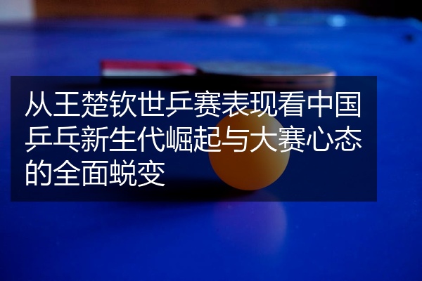 从王楚钦世乒赛表现看中国乒乓新生代崛起与大赛心态的全面蜕变