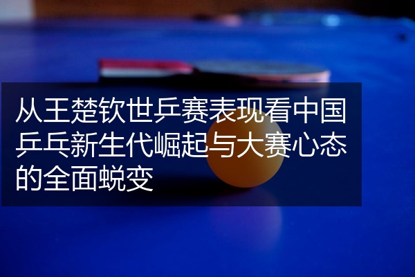 从王楚钦世乒赛表现看中国乒乓新生代崛起与大赛心态的全面蜕变