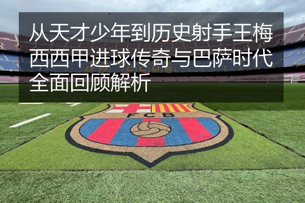 从天才少年到历史射手王梅西西甲进球传奇与巴萨时代全面回顾解析