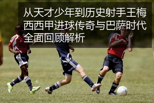 从天才少年到历史射手王梅西西甲进球传奇与巴萨时代全面回顾解析