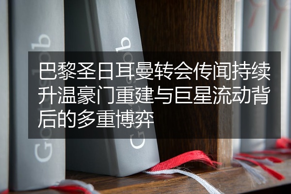 巴黎圣日耳曼转会传闻持续升温豪门重建与巨星流动背后的多重博弈
