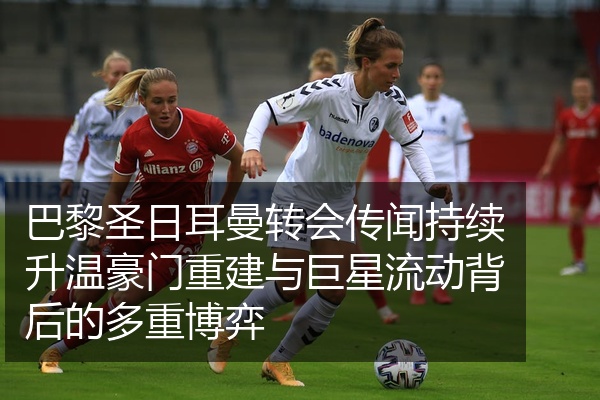 巴黎圣日耳曼转会传闻持续升温豪门重建与巨星流动背后的多重博弈