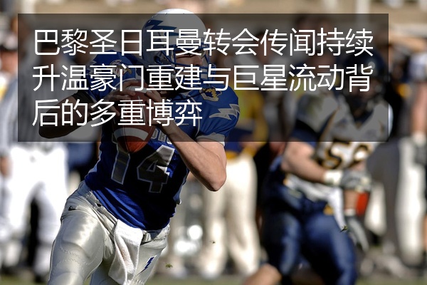 巴黎圣日耳曼转会传闻持续升温豪门重建与巨星流动背后的多重博弈