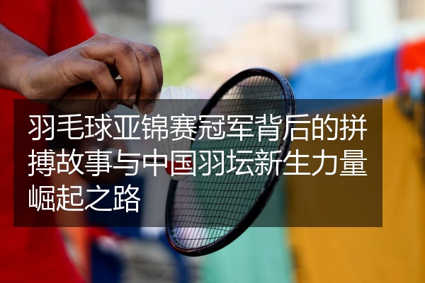 羽毛球亚锦赛冠军背后的拼搏故事与中国羽坛新生力量崛起之路