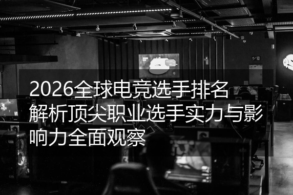 2026全球电竞选手排名解析顶尖职业选手实力与影响力全面观察