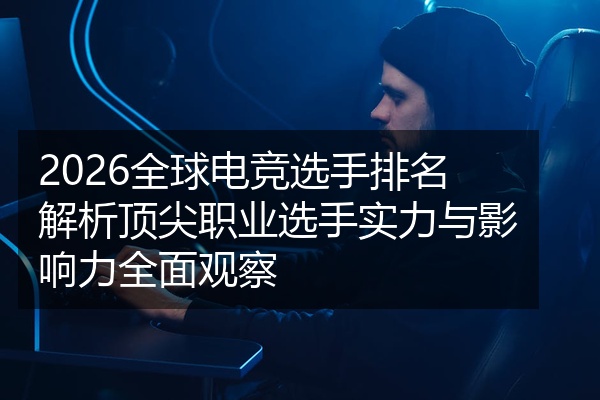 2026全球电竞选手排名解析顶尖职业选手实力与影响力全面观察