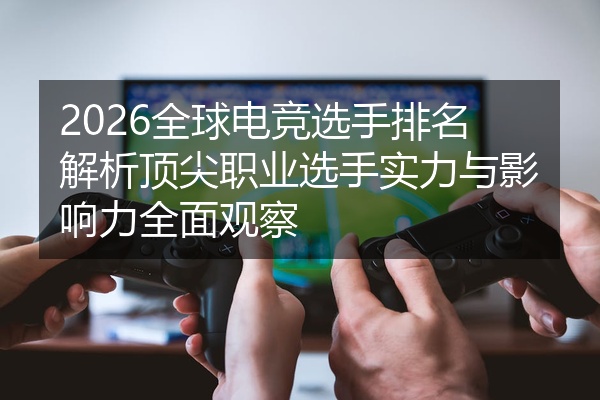 2026全球电竞选手排名解析顶尖职业选手实力与影响力全面观察
