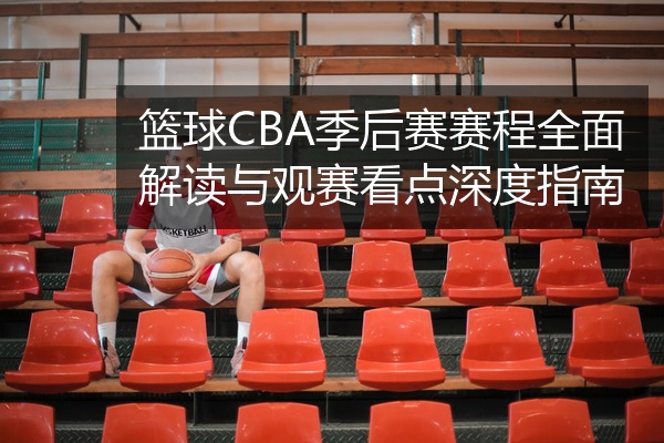 篮球CBA季后赛赛程全面解读与观赛看点深度指南